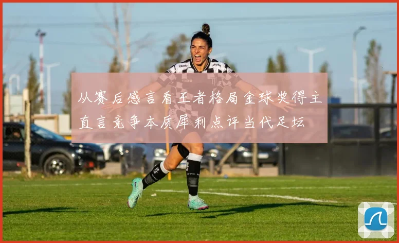 从赛后感言看王者格局金球奖得主直言竞争本质犀利点评当代足坛