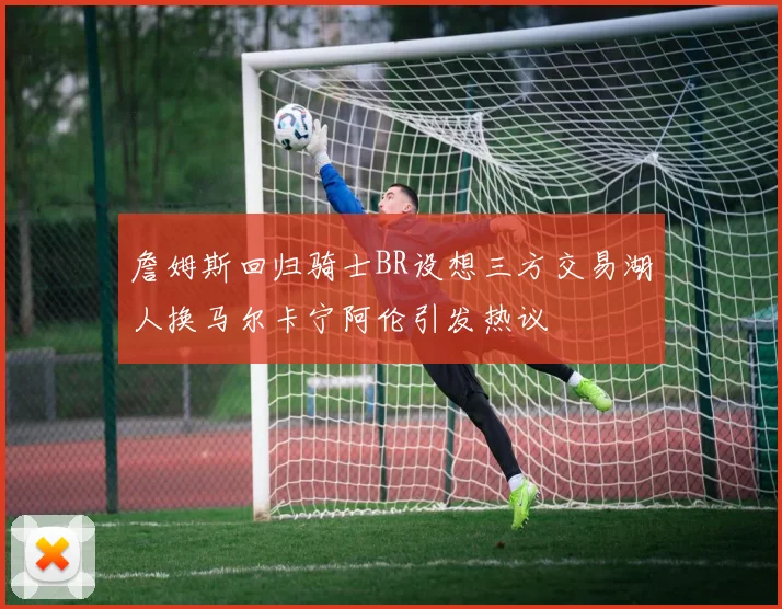 詹姆斯回归骑士BR设想三方交易湖人换马尔卡宁阿伦引发热议