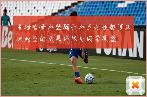 重磅哈登加盟骑士加兰赴快船涉及次轮签的交易评级与前景展望