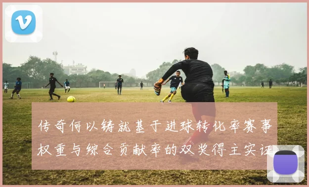 传奇何以铸就基于进球转化率赛事权重与综合贡献率的双奖得主实证研究